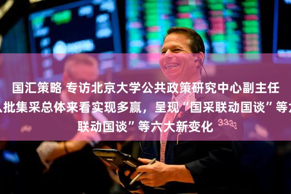 国汇策略 专访北京大学公共政策研究中心副主任江滨：第八批集采总体来看实现多赢，呈现“国采联动国谈”等六大新变化