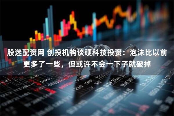 股迷配资网 创投机构谈硬科技投资：泡沫比以前更多了一些，但或许不会一下子就破掉