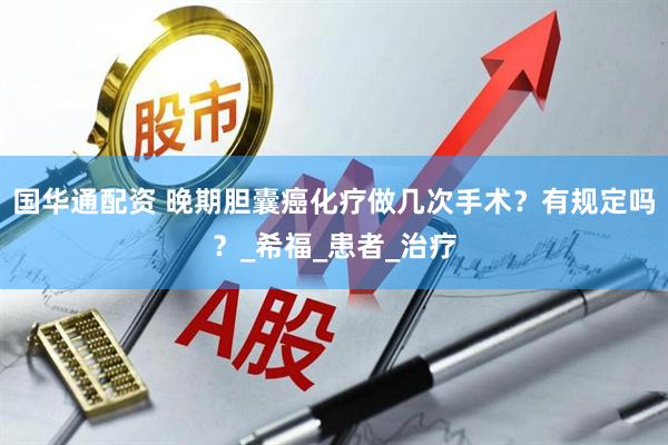 国华通配资 晚期胆囊癌化疗做几次手术？有规定吗？_希福_患者_治疗