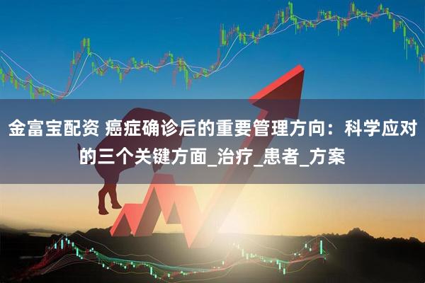 金富宝配资 癌症确诊后的重要管理方向：科学应对的三个关键方面_治疗_患者_方案
