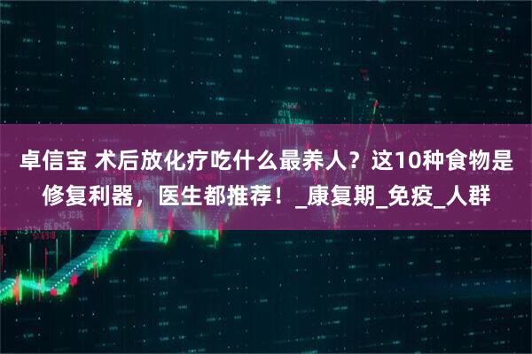 卓信宝 术后放化疗吃什么最养人？这10种食物是修复利器，医生都推荐！_康复期_免疫_人群