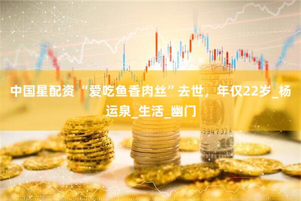 中国星配资 “爱吃鱼香肉丝”去世，年仅22岁_杨运泉_生活_幽门