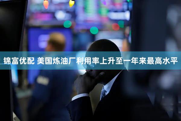 锦富优配 美国炼油厂利用率上升至一年来最高水平