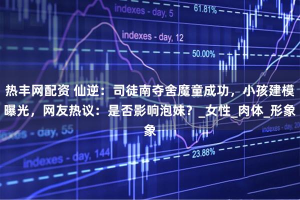 热丰网配资 仙逆：司徒南夺舍魔童成功，小孩建模曝光，网友热议：是否影响泡妹？_女性_肉体_形象