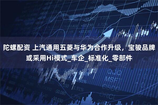 陀螺配资 上汽通用五菱与华为合作升级，宝骏品牌或采用Hi模式_车企_标准化_零部件