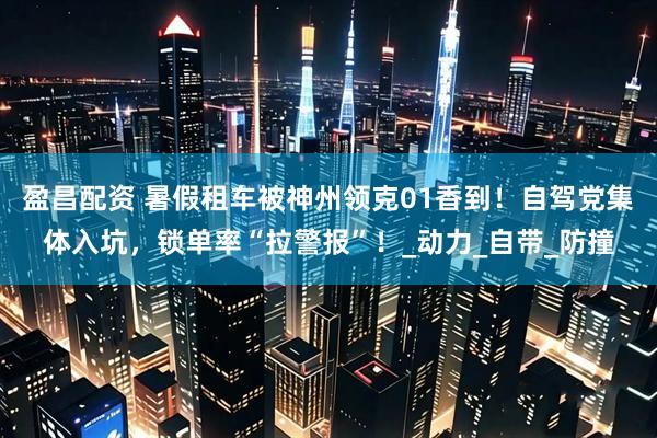 盈昌配资 暑假租车被神州领克01香到！自驾党集体入坑，锁单率“拉警报”！_动力_自带_防撞