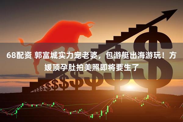 68配资 郭富城实力宠老婆，包游艇出海游玩！方媛顶孕肚拍美照即将要生了
