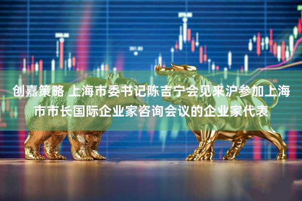 创嘉策略 上海市委书记陈吉宁会见来沪参加上海市市长国际企业家咨询会议的企业家代表