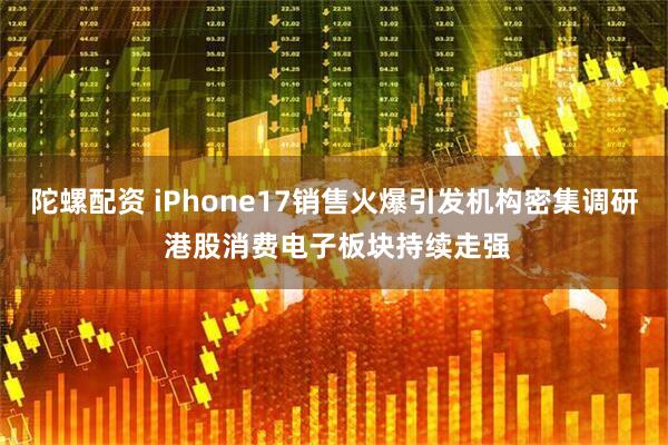 陀螺配资 iPhone17销售火爆引发机构密集调研 港股消费电子板块持续走强