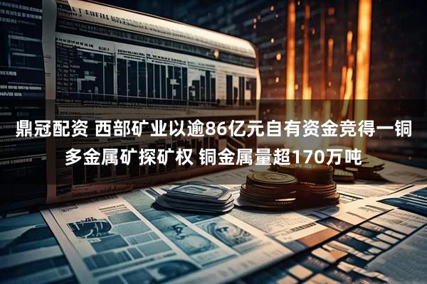 鼎冠配资 西部矿业以逾86亿元自有资金竞得一铜多金属矿探矿权 铜金属量超170万吨