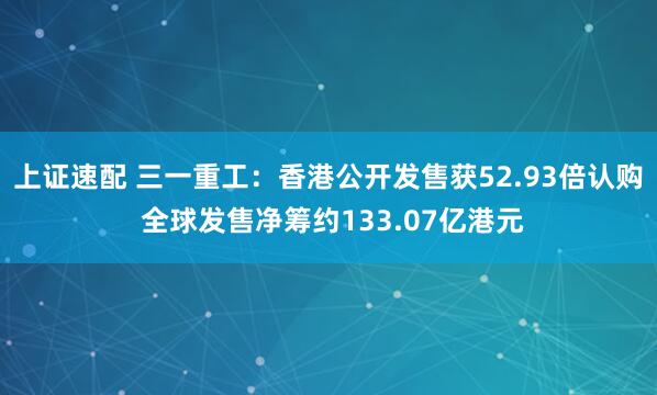 上证速配 三一重工：香港公开发售获52.93倍认购 全球发售净筹约133.07亿港元