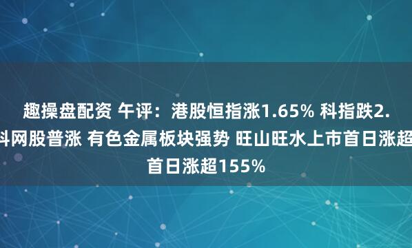 趣操盘配资 午评：港股恒指涨1.65% 科指跌2.04% 科网股普涨 有色金属板块强势 旺山旺水上市首日涨超155%