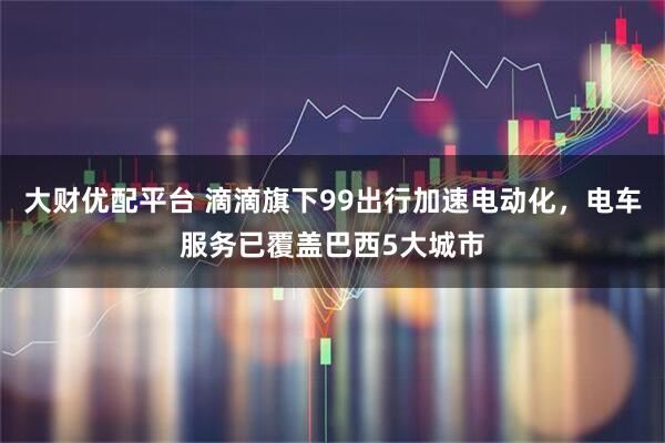 大财优配平台 滴滴旗下99出行加速电动化，电车服务已覆盖巴西5大城市