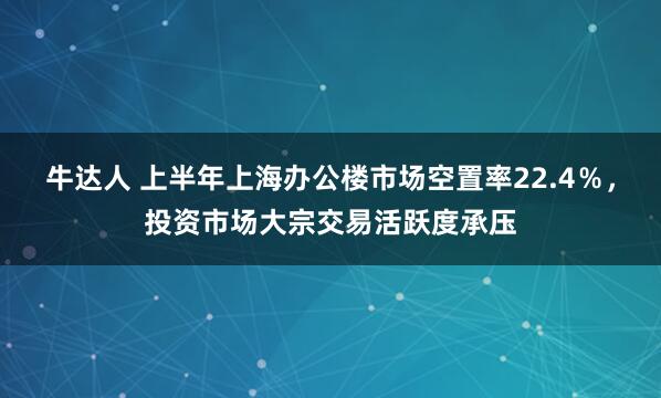 牛达人 上半年上海办公楼市场空置率22.4％，投资市场大宗交易活跃度承压