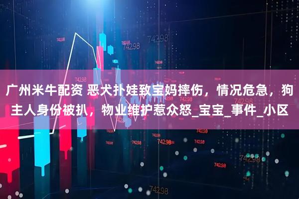广州米牛配资 恶犬扑娃致宝妈摔伤，情况危急，狗主人身份被扒，物业维护惹众怒_宝宝_事件_小区
