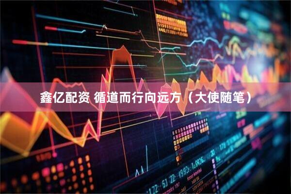 鑫亿配资 循道而行向远方（大使随笔）