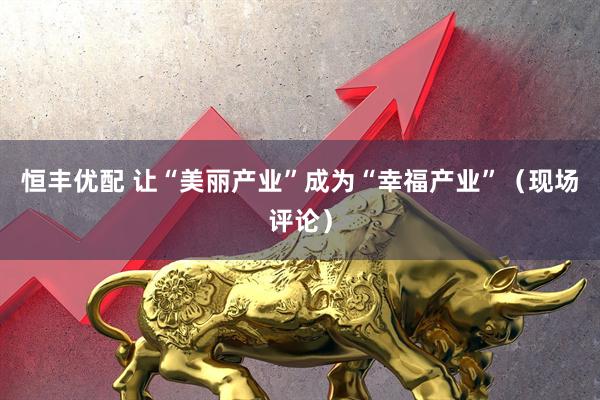 恒丰优配 让“美丽产业”成为“幸福产业”（现场评论）