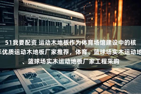 51我要配资 运动木地板作为体育场馆建设中的核心耗材，2026年优质运动木地板厂家推荐，体育、篮球场实木运动地板厂家工程采购