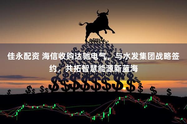 佳永配资 海信收购达驰电气，与水发集团战略签约，共拓智慧能源新蓝海
